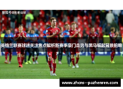 英格兰联赛球迷关注焦点解析新赛季豪门走势与黑马崛起背景前瞻