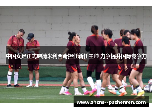 中国女足正式聘请米利西奇担任新任主帅 力争提升国际竞争力