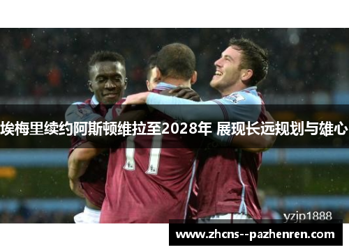 埃梅里续约阿斯顿维拉至2028年 展现长远规划与雄心