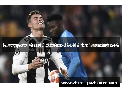 劳塔罗加冕意甲金靴并完成续约国米核心锁定未来蓝黑锋线时代开启 劳塔罗加冕意甲金靴并完成续约国米核心锁定未来蓝黑锋线时代开启